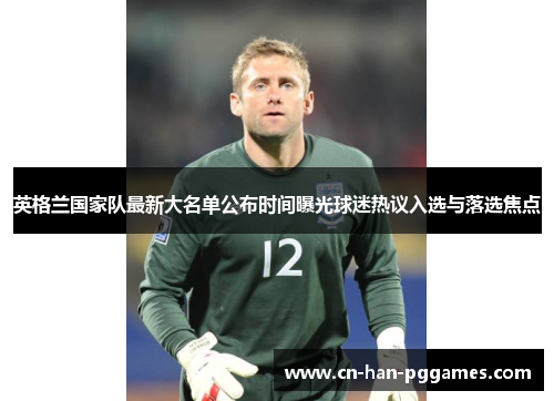 英格兰国家队最新大名单公布时间曝光球迷热议入选与落选焦点 英格兰国家队最新大名单公布时间曝光球迷热议入选与落选焦点