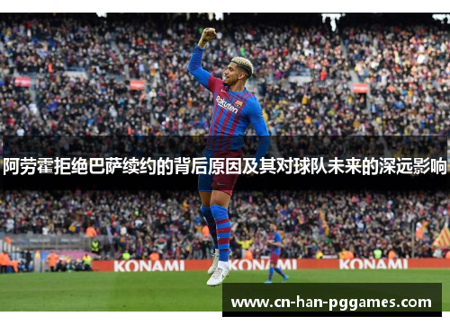 阿劳霍拒绝巴萨续约的背后原因及其对球队未来的深远影响