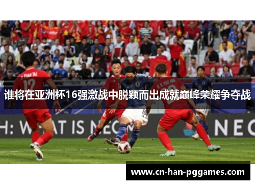 谁将在亚洲杯16强激战中脱颖而出成就巅峰荣耀争夺战