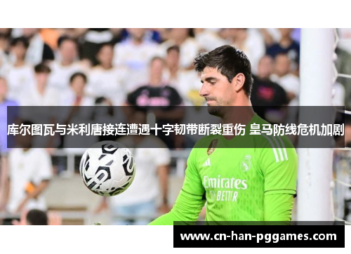 库尔图瓦与米利唐接连遭遇十字韧带断裂重伤 皇马防线危机加剧