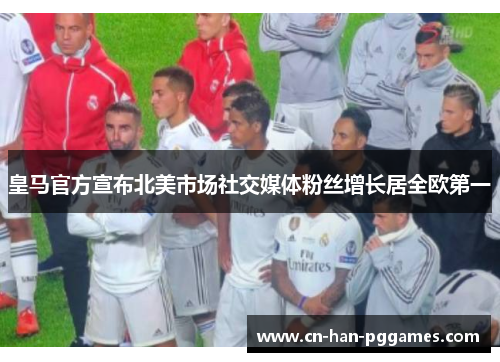 皇马官方宣布北美市场社交媒体粉丝增长居全欧第一